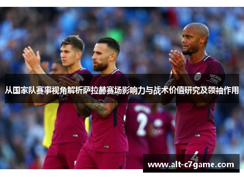 从国家队赛事视角解析萨拉赫赛场影响力与战术价值研究及领袖作用