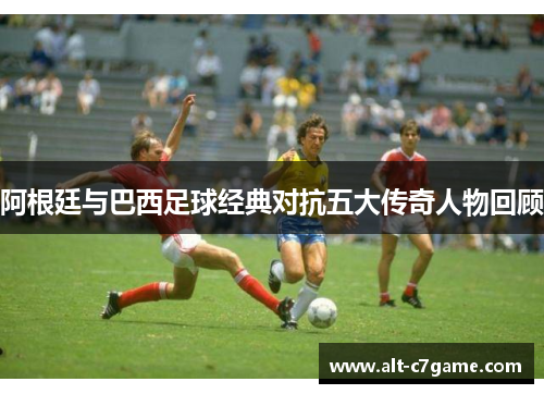阿根廷与巴西足球经典对抗五大传奇人物回顾 阿根廷与巴西足球经典对抗五大传奇人物回顾