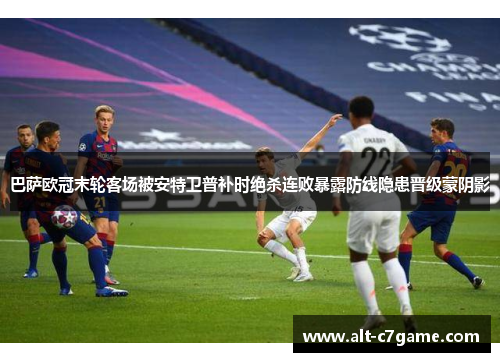 巴萨欧冠末轮客场被安特卫普补时绝杀连败暴露防线隐患晋级蒙阴影