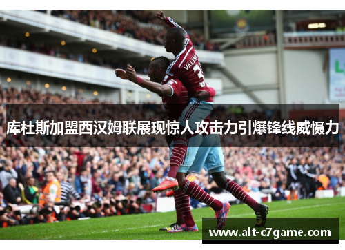 库杜斯加盟西汉姆联展现惊人攻击力引爆锋线威慑力